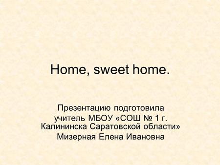 Home, sweet home. Презентацию подготовила учитель МБОУ «СОШ № 1 г. Калининска Саратовской области» Мизерная Елена Ивановна.