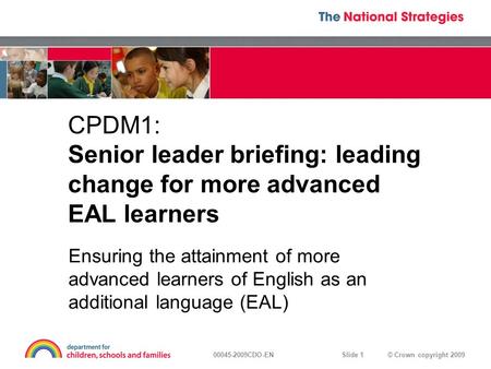 © Crown copyright 200900045-2009CDO-EN Slide 1 CPDM1: Senior leader briefing: leading change for more advanced EAL learners Ensuring the attainment of.