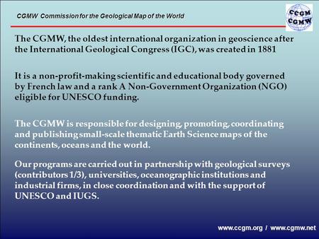 The CGMW, the oldest international organization in geoscience after the International Geological Congress (IGC), was created in 1881 It is a non-profit-making.