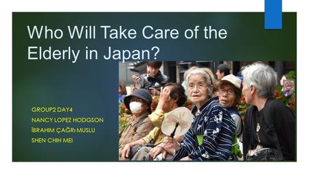 Who Will Take Care of the Elderly in Japan? GROUP2 DAY4 NANCY LOPEZ HODGSON İBRAHIM ÇAĞRı MUSLU SHEN CHIH MEI.