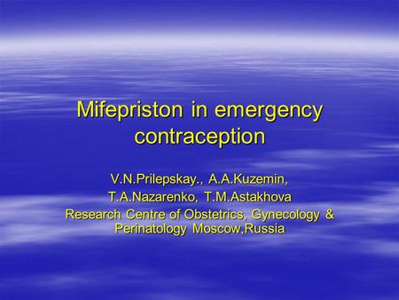 V.N.Prilepskay., А.А.Kuzemin, Т.А.Nazarenko, Т.М.Astakhova Research Centre of Obstetrics, Gynecology & Perinatology Moscow,Russia Mifepriston in emergency.