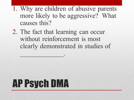 AP Psych DMA 1.Why are children of abusive parents more likely to be aggressive? What causes this? 2.The fact that learning can occur without reinforcement.