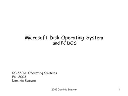 2003 Dominic Swayne1 Microsoft Disk Operating System and PC DOS CS-550-1: Operating Systems Fall 2003 Dominic Swayne.