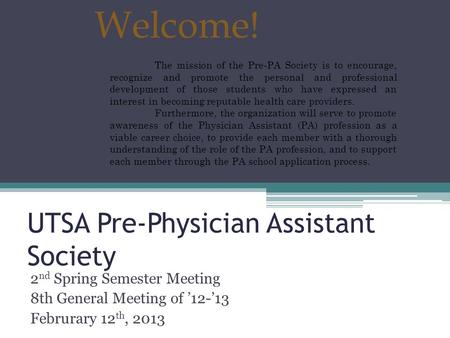 UTSA Pre-Physician Assistant Society 2 nd Spring Semester Meeting 8th General Meeting of ’12-’13 Februrary 12 th, 2013 Welcome! The mission of the Pre-PA.