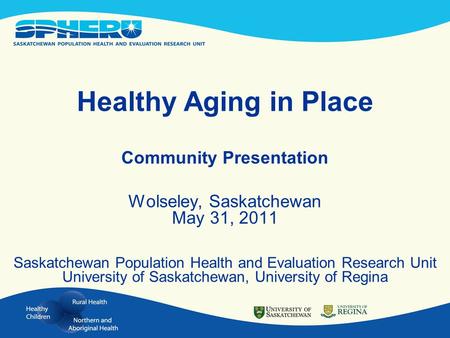 Healthy Aging in Place Community Presentation Wolseley, Saskatchewan May 31, 2011 Saskatchewan Population Health and Evaluation Research Unit University.