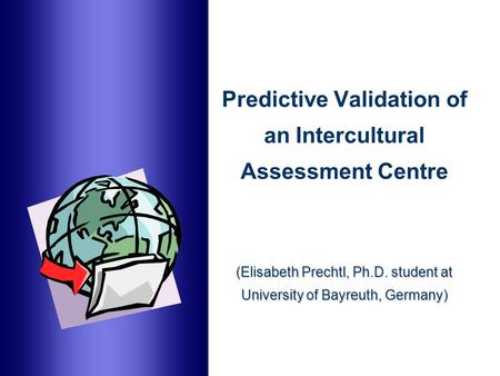 (Elisabeth Prechtl, Ph.D. student at University of Bayreuth, Germany) Predictive Validation of an Intercultural Assessment Centre (Elisabeth Prechtl, Ph.D.