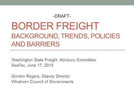 BORDER FREIGHT BACKGROUND, TRENDS, POLICIES AND BARRIERS Washington State Freight Advisory Committee SeaTac, June 17, 2013 Gordon Rogers, Deputy Director.