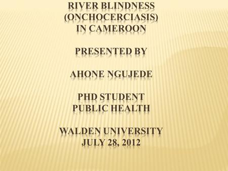 RIVER BLINDNESS (ONCHOCERCIASIS) IN CAMEROON Presented by Ahone Ngujede PhD Student PUBLIC HEALTH Walden University July 28, 2012.