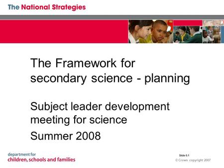 © Crown copyright 2007 The Framework for secondary science - planning Subject leader development meeting for science Summer 2008 Slide 0.1.