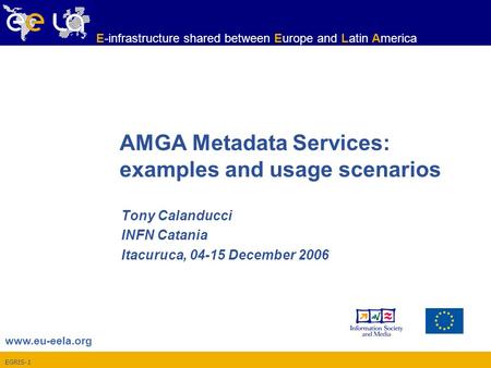 EGRIS-1 www.eu-eela.org E-infrastructure shared between Europe and Latin America AMGA Metadata Services: examples and usage scenarios Tony Calanducci INFN.