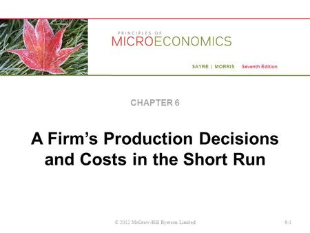 SAYRE | MORRIS Seventh Edition A Firm’s Production Decisions and Costs in the Short Run CHAPTER 6 6-1© 2012 McGraw-Hill Ryerson Limited.