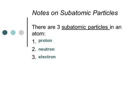 Notes on Subatomic Particles There are 3 subatomic particles in an atom: 1. 2. 3. proton neutron electron.