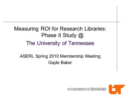 Measuring ROI for Research Libraries: Phase II The University of Tennessee ASERL Spring 2010 Membership Meeting Gayle Baker.