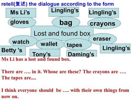 Lost and found box bag eraser tapes wallet watch gloves Lingling’s Daming’sTony’s Betty ’s Ms Li’s crayons retell( 复述 ) the dialogue according to the form.