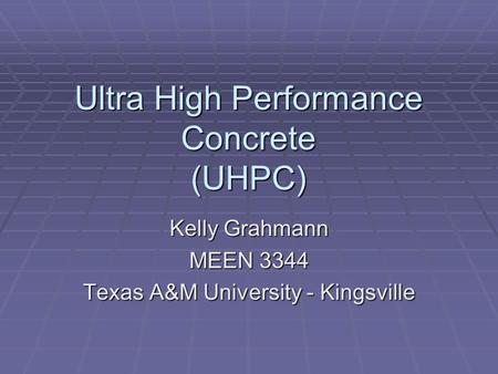 Ultra High Performance Concrete (UHPC) Kelly Grahmann MEEN 3344 Texas A&M University - Kingsville.