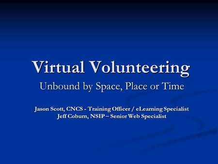 Virtual Volunteering Unbound by Space, Place or Time Jason Scott, CNCS - Training Officer / eLearning Specialist Jeff Coburn, NSIP – Senior Web Specialist.