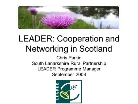 LEADER: Cooperation and Networking in Scotland Chris Parkin South Lanarkshire Rural Partnership LEADER Programme Manager September 2008.