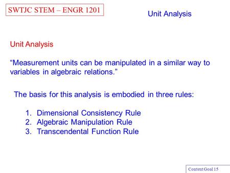 Unit Analysis “Measurement units can be manipulated in a similar way to variables in algebraic relations.” SWTJC STEM – ENGR 1201 Content Goal 15 Unit.