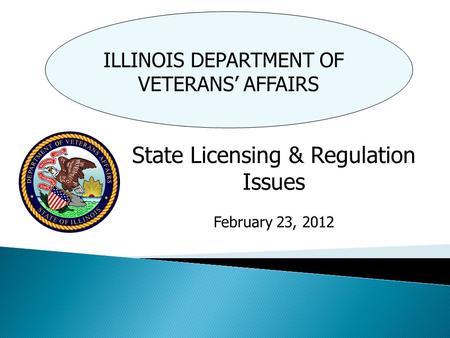 ILLINOIS DEPARTMENT OF VETERANS’ AFFAIRS State Licensing & Regulation Issues February 23, 2012.