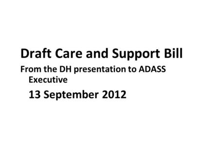 Draft Care and Support Bill From the DH presentation to ADASS Executive 13 September 2012.