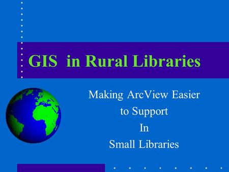 GIS in Rural Libraries Making ArcView Easier to Support In Small Libraries.