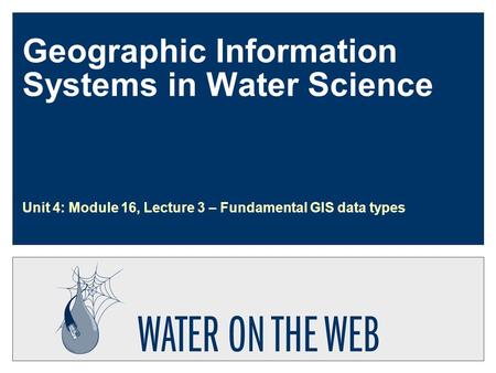 Geographic Information Systems in Water Science Unit 4: Module 16, Lecture 3 – Fundamental GIS data types.