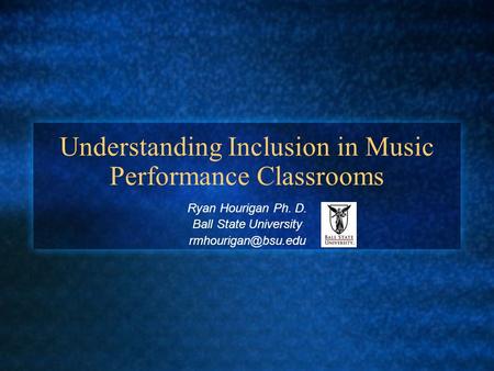 Understanding Inclusion in Music Performance Classrooms Ryan Hourigan Ph. D. Ball State University