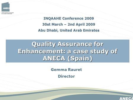 Gemma Rauret Director Quality Assurance for Enhancement: a case study of ANECA (Spain) INQAAHE Conference 2009 30st March – 2nd April 2009 Abu Dhabi, United.