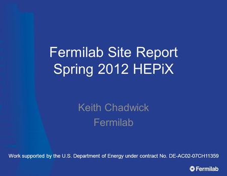 Fermilab Site Report Spring 2012 HEPiX Keith Chadwick Fermilab Work supported by the U.S. Department of Energy under contract No. DE-AC02-07CH11359.