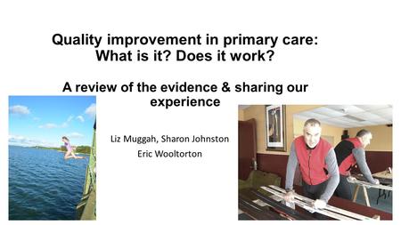 Quality improvement in primary care: What is it? Does it work? A review of the evidence & sharing our experience Liz Muggah, Sharon Johnston Eric Wooltorton.