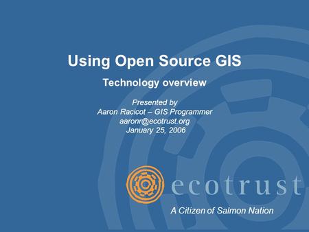 Using Open Source GIS Technology overview Presented by Aaron Racicot – GIS Programmer January 25, 2006 A Citizen of Salmon Nation.