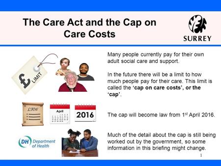 The Care Act and the Cap on Care Costs The cap will become law from 1 st April 2016. Much of the detail about the cap is still being worked out by the.