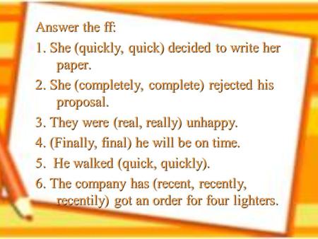 Answer the ff: 1. She (quickly, quick) decided to write her paper. 2. She (completely, complete) rejected his proposal. 3. They were (real, really) unhappy.