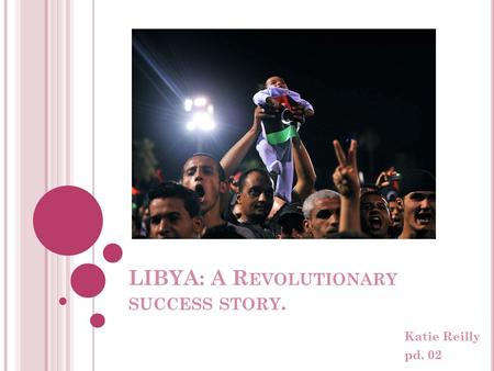 LIBYA: A R EVOLUTIONARY SUCCESS STORY. Katie Reilly pd. 02.