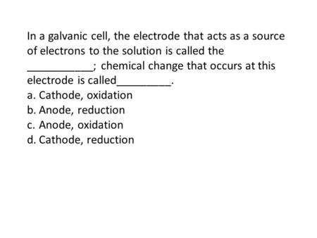 In a galvanic cell, the electrode that acts as a source of electrons to the solution is called the ___________; chemical change that occurs at this electrode.