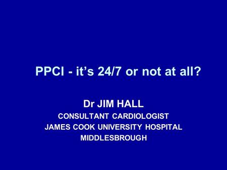 PPCI - it’s 24/7 or not at all? Dr JIM HALL CONSULTANT CARDIOLOGIST JAMES COOK UNIVERSITY HOSPITAL MIDDLESBROUGH.