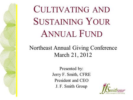 C ULTIVATING AND S USTAINING Y OUR A NNUAL F UND Presented by: Jerry F. Smith, CFRE President and CEO J. F. Smith Group Northeast Annual Giving Conference.