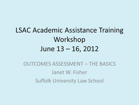 LSAC Academic Assistance Training Workshop June 13 – 16, 2012 OUTCOMES ASSESSMENT – THE BASICS Janet W. Fisher Suffolk University Law School.