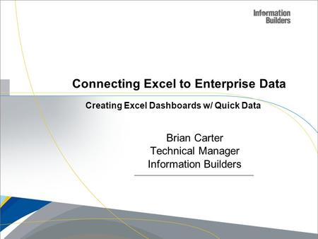 Copyright 2007, Information Builders. Slide 1 Connecting Excel to Enterprise Data Brian Carter Technical Manager Information Builders Creating Excel Dashboards.