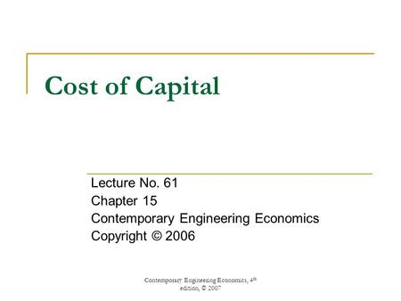 Contemporary Engineering Economics, 4 th edition, © 2007 Cost of Capital Lecture No. 61 Chapter 15 Contemporary Engineering Economics Copyright © 2006.