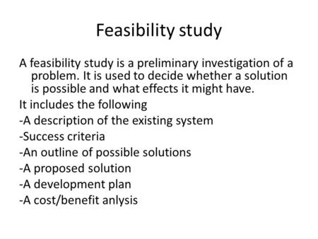 Feasibility study A feasibility study is a preliminary investigation of a problem. It is used to decide whether a solution is possible and what effects.