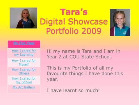 Tara’s Digital Showcase Portfolio 2009 Hi my name is Tara and I am in Year 2 at CQU State School. This is my Portfolio of all my favourite things I have.