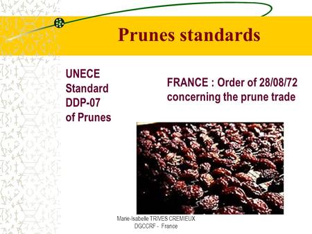 Marie-Isabelle TRIVES CREMIEUX DGCCRF - France UNECE Standard DDP-07 of Prunes FRANCE : Order of 28/08/72 concerning the prune trade Prunes standards.