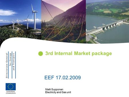 Matti Supponen Electricity and Gas unit 3rd Internal Market package EUROPEAN COMMISSION EEF 17.02.2009.