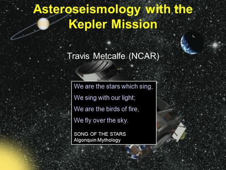 Travis Metcalfe (NCAR) Asteroseismology with the Kepler Mission We are the stars which sing, We sing with our light; We are the birds of fire, We fly over.