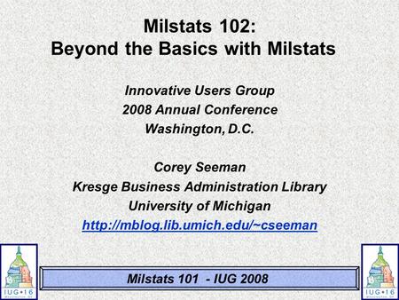 Milstats 101 - IUG 2008 Milstats 102: Beyond the Basics with Milstats Innovative Users Group 2008 Annual Conference Washington, D.C. Corey Seeman Kresge.