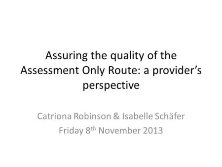 Assuring the quality of the Assessment Only Route: a provider’s perspective Catriona Robinson & Isabelle Schäfer Friday 8 th November 2013.