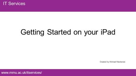 Www.mmu.ac.uk/itservices/ IT Services Getting Started on your iPad Created by Michael Mackenzie.