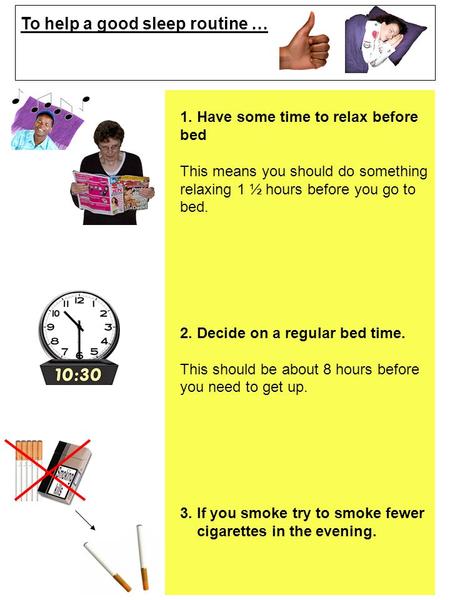 To help a good sleep routine … 1. Have some time to relax before bed This means you should do something relaxing 1 ½ hours before you go to bed. 2. Decide.