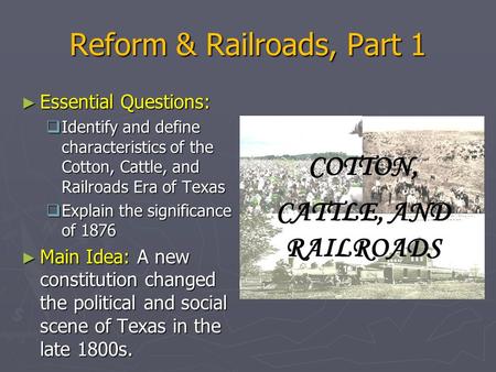 Reform & Railroads, Part 1 ► Essential Questions:  Identify and define characteristics of the Cotton, Cattle, and Railroads Era of Texas  Explain the.